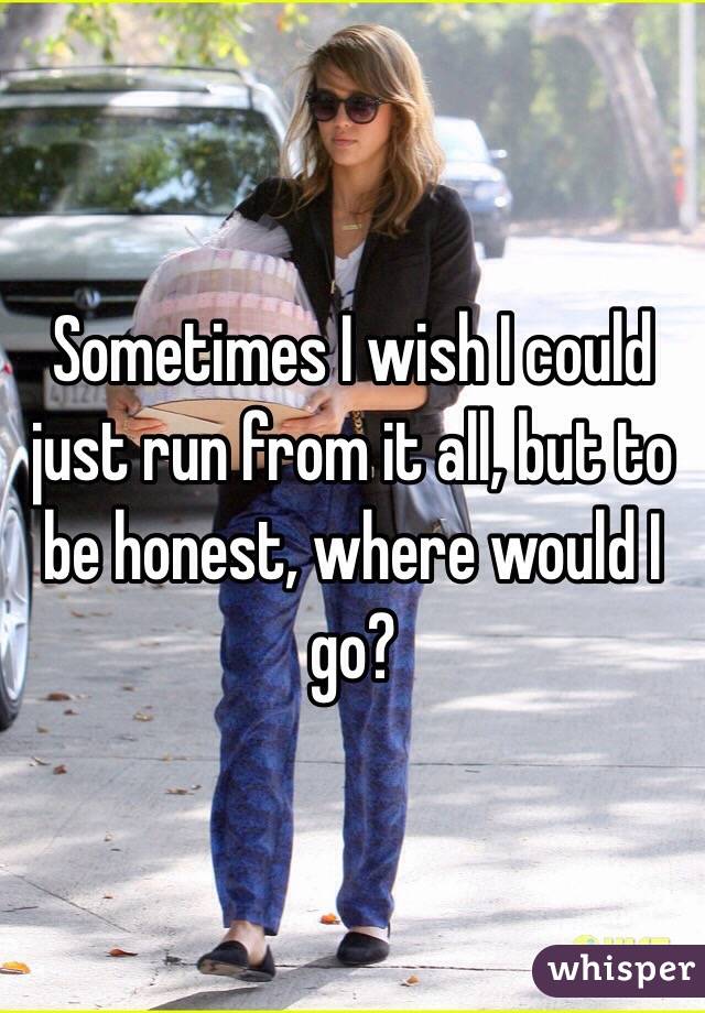 Sometimes I wish I could just run from it all, but to be honest, where would I go?