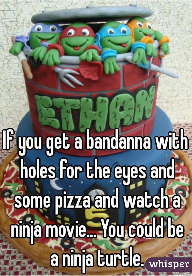 If you get a bandanna with holes for the eyes and some pizza and watch a ninja movie... You could be a ninja turtle.