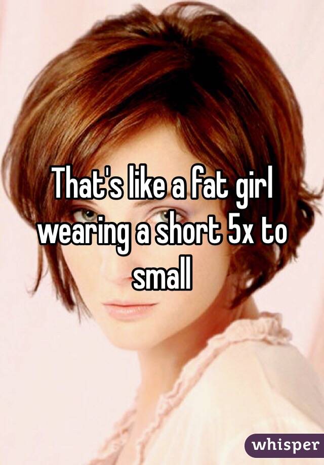 That's like a fat girl wearing a short 5x to small 