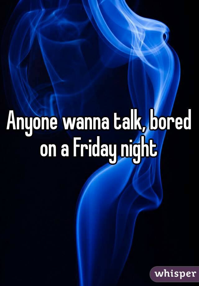 Anyone wanna talk, bored on a Friday night 