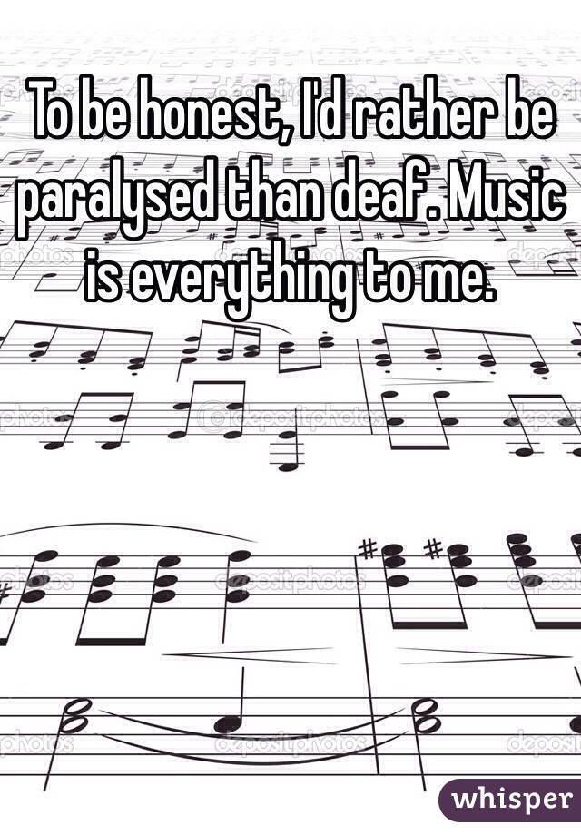 To be honest, I'd rather be paralysed than deaf. Music is everything to me. 
