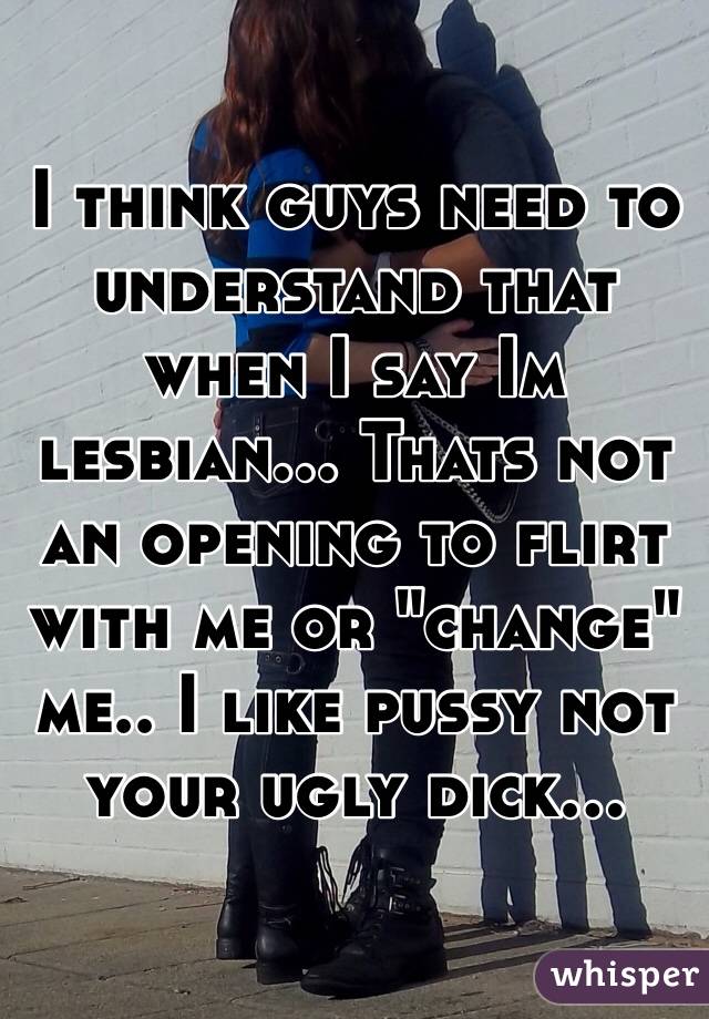 I think guys need to understand that when I say Im lesbian... Thats not an opening to flirt with me or "change" me.. I like pussy not your ugly dick...