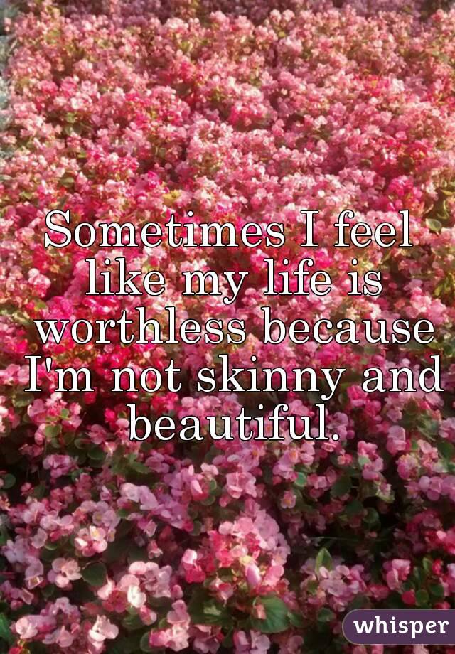 Sometimes I feel like my life is worthless because I'm not skinny and beautiful.