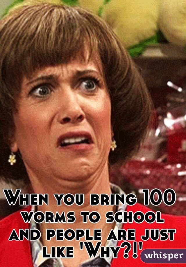 When you bring 100 worms to school and people are just like 'Why?!'