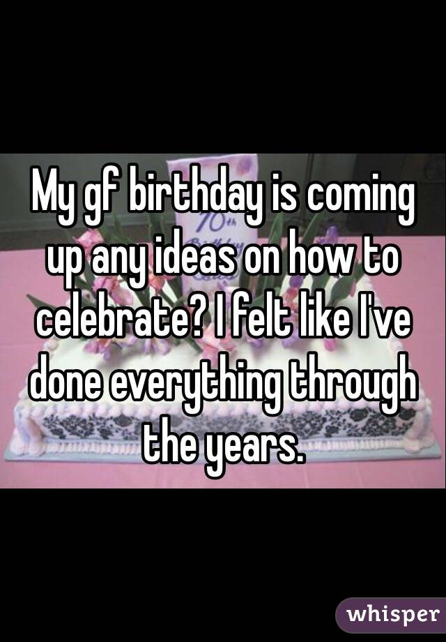 My gf birthday is coming up any ideas on how to celebrate? I felt like I've done everything through the years.  