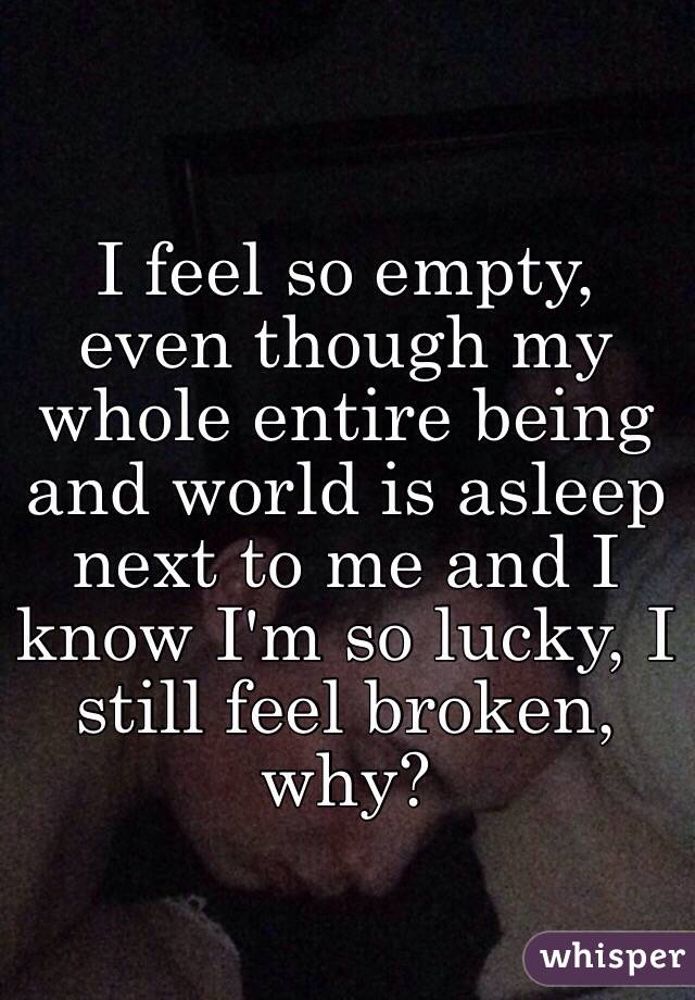 I feel so empty, even though my whole entire being and world is asleep next to me and I know I'm so lucky, I still feel broken, why?