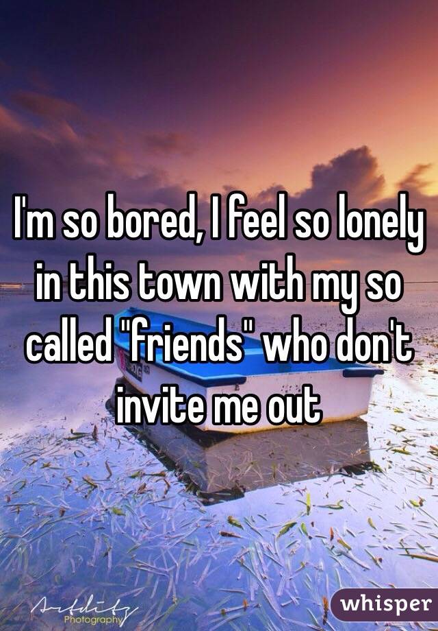 I'm so bored, I feel so lonely in this town with my so called "friends" who don't invite me out 