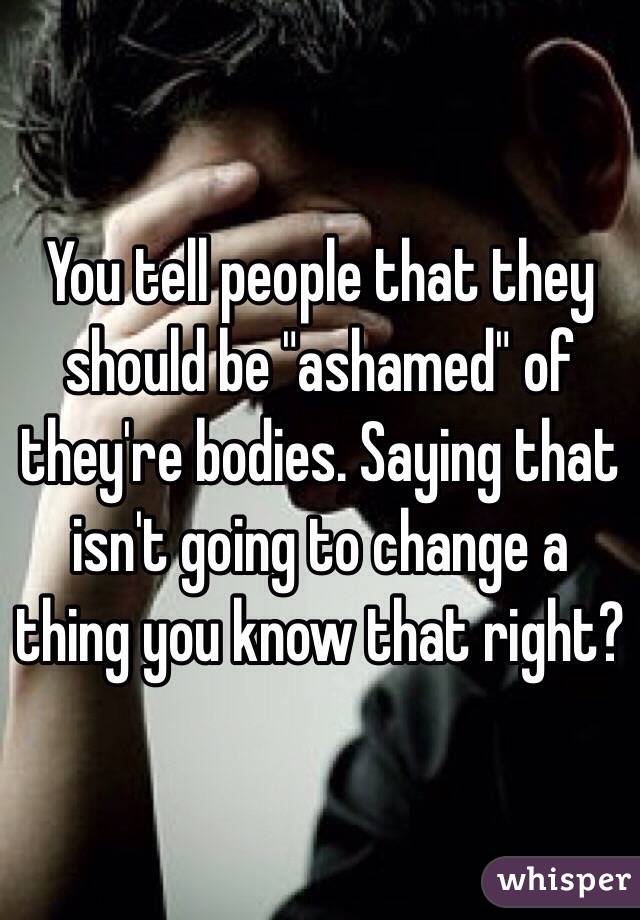 You tell people that they should be "ashamed" of they're bodies. Saying that isn't going to change a thing you know that right?