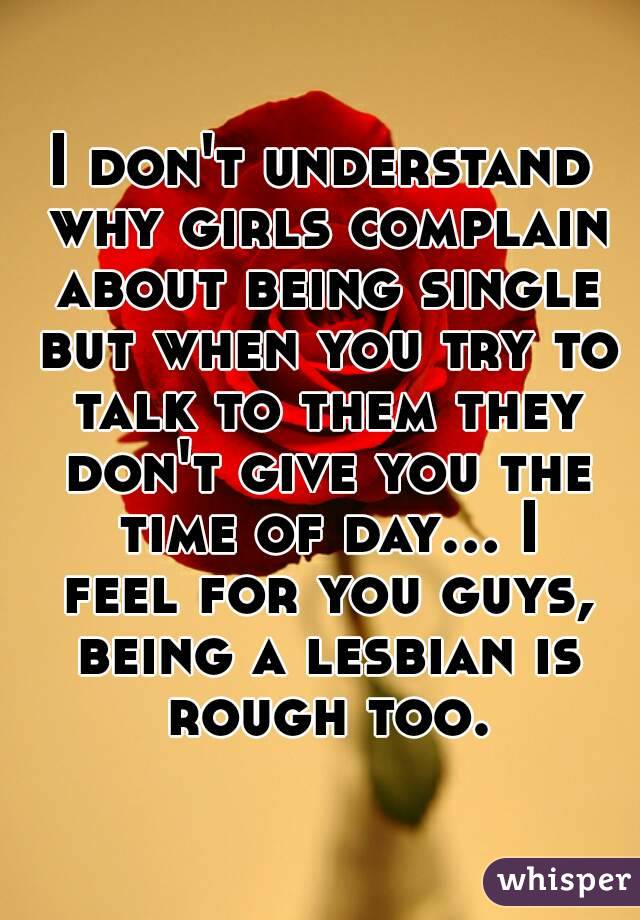 I don't understand why girls complain about being single but when you try to talk to them they don't give you the time of day... I feel for you guys, being a lesbian is rough too.