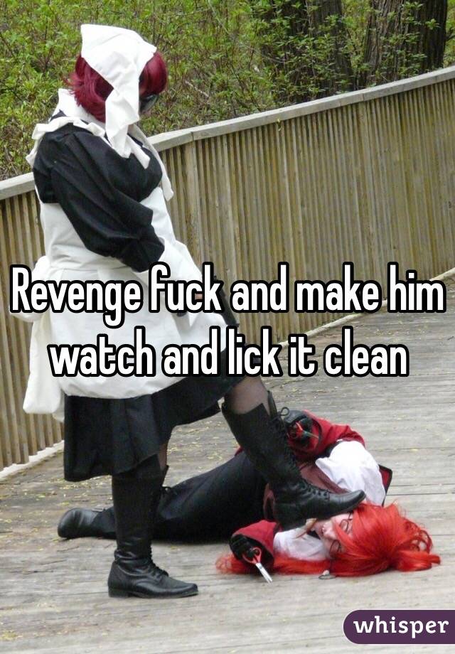 Revenge fuck and make him watch and lick it clean 
