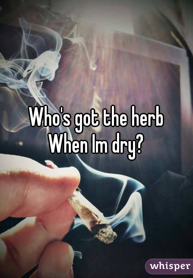 Who's got the herb
When Im dry?