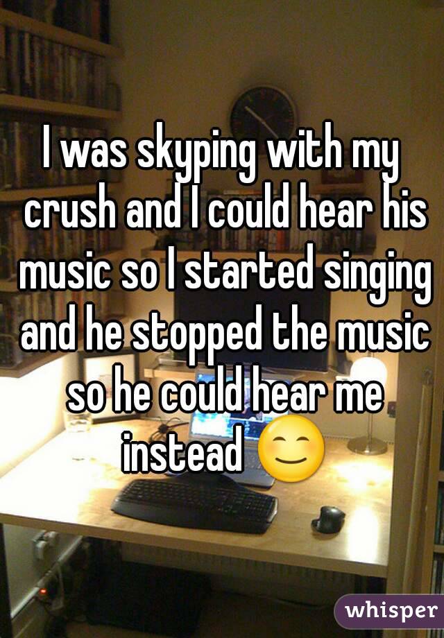 I was skyping with my crush and I could hear his music so I started singing and he stopped the music so he could hear me instead 😊