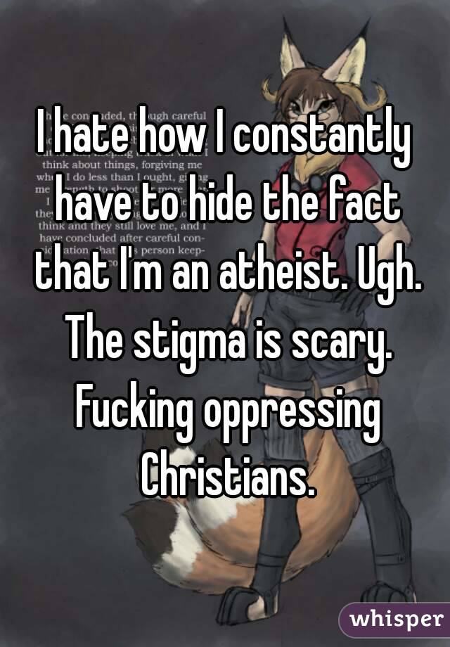 I hate how I constantly have to hide the fact that I'm an atheist. Ugh. The stigma is scary. Fucking oppressing Christians.