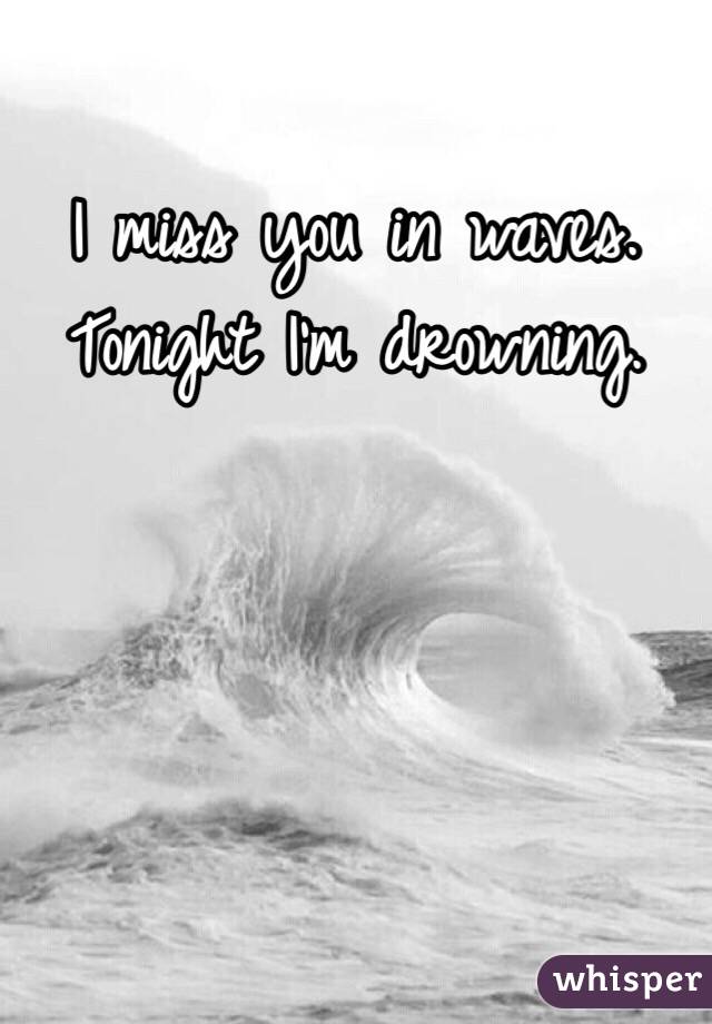 I miss you in waves. Tonight I'm drowning.