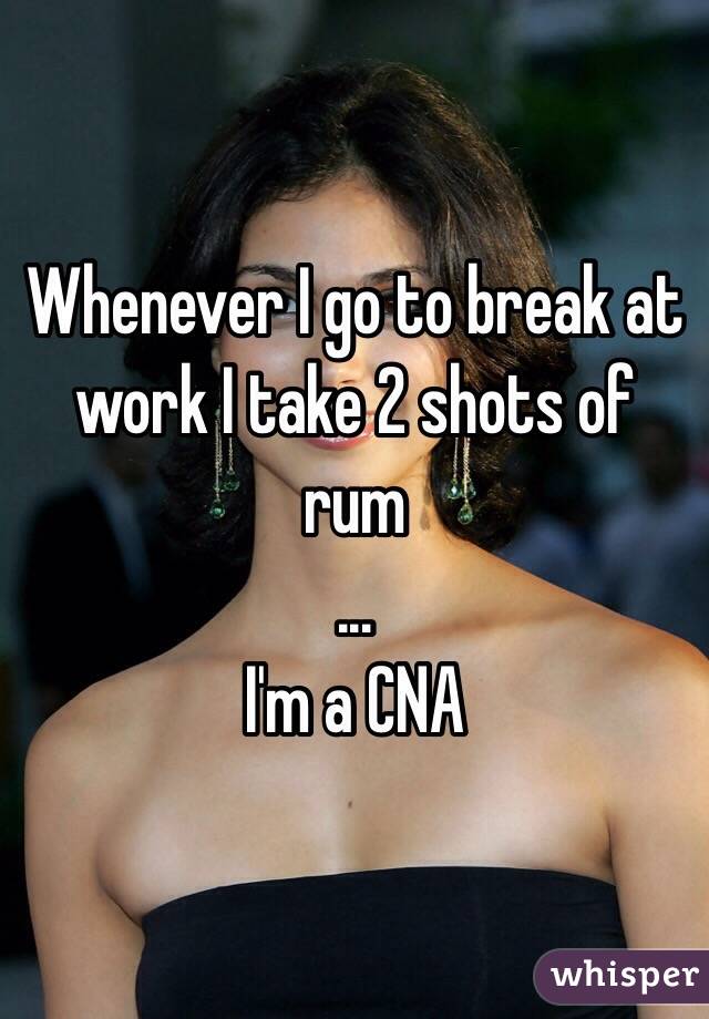 Whenever I go to break at work I take 2 shots of rum
...
I'm a CNA 