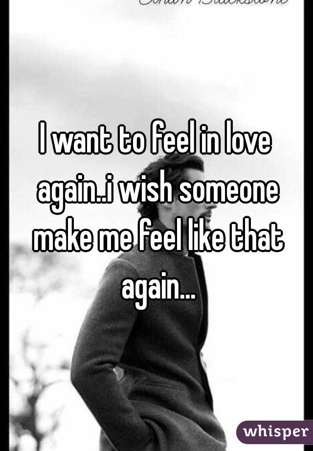 I want to feel in love again..i wish someone make me feel like that again...