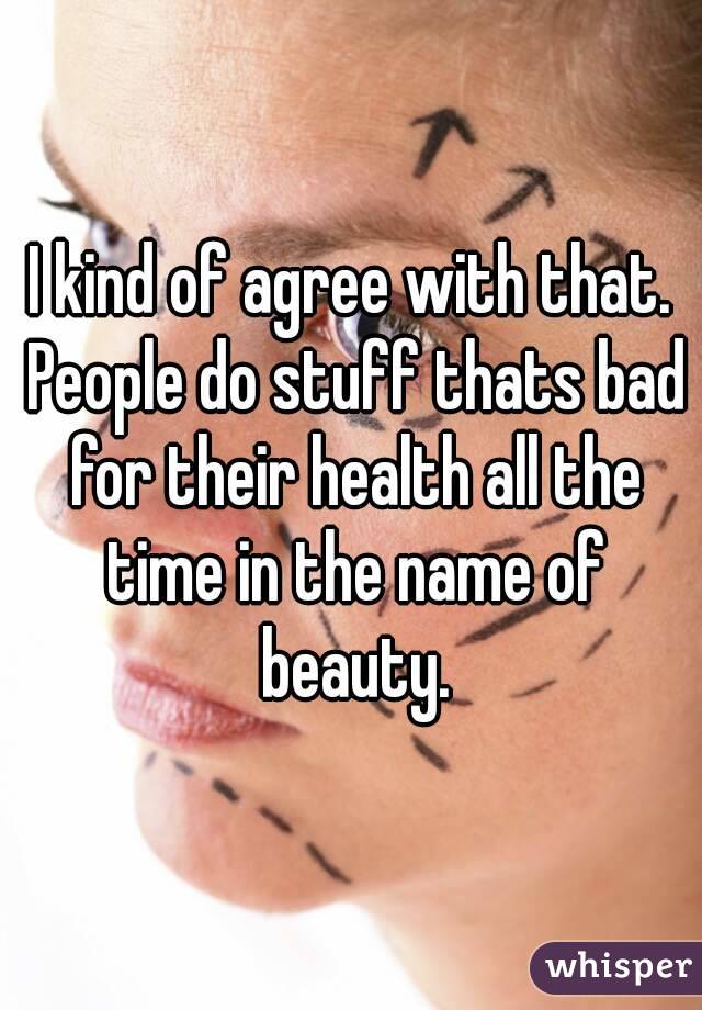 I kind of agree with that. People do stuff thats bad for their health all the time in the name of beauty.