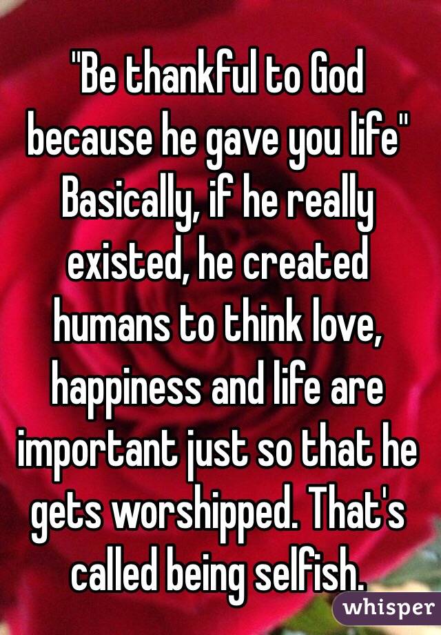 "Be thankful to God because he gave you life" Basically, if he really existed, he created humans to think love, happiness and life are important just so that he gets worshipped. That's called being selfish. 