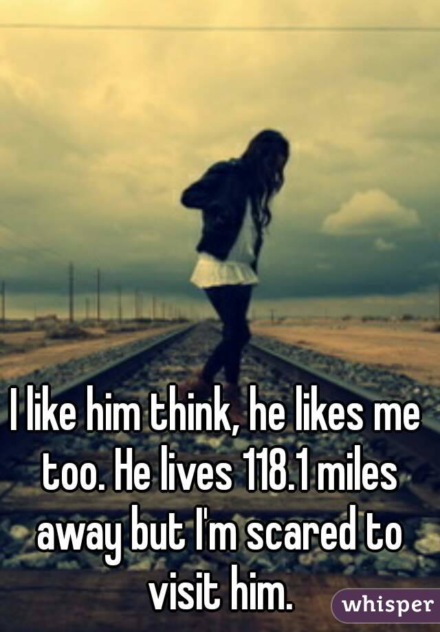 I like him think, he likes me too. He lives 118.1 miles away but I'm scared to visit him.