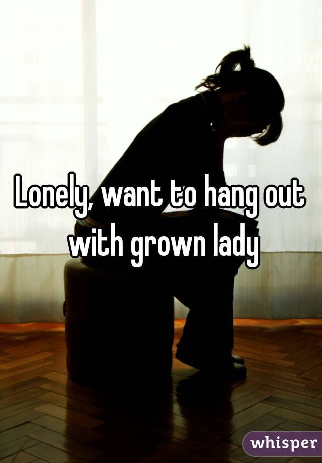 Lonely, want to hang out with grown lady