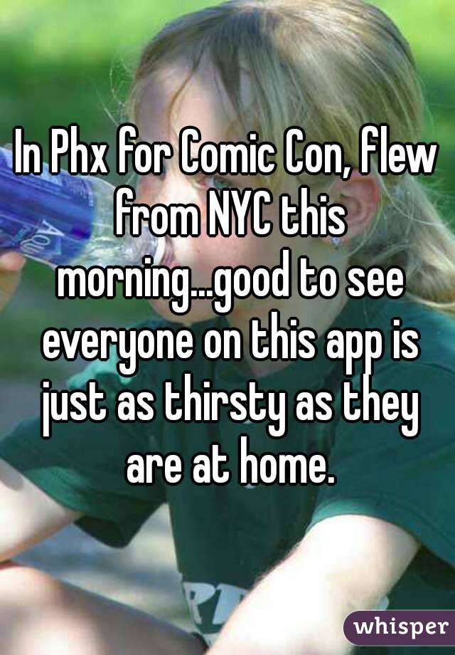 In Phx for Comic Con, flew from NYC this morning...good to see everyone on this app is just as thirsty as they are at home.