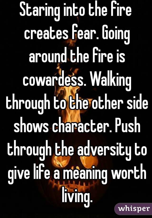Staring into the fire creates fear. Going around the fire is cowardess. Walking through to the other side shows character. Push through the adversity to give life a meaning worth living.