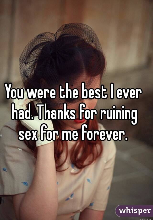 You were the best I ever had. Thanks for ruining sex for me forever. 