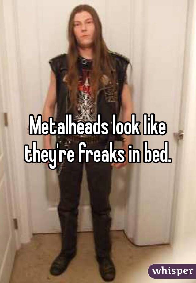 Metalheads look like they're freaks in bed. 