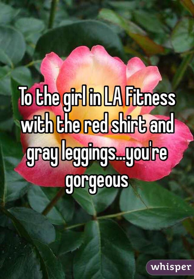 To the girl in LA Fitness with the red shirt and gray leggings...you're gorgeous  