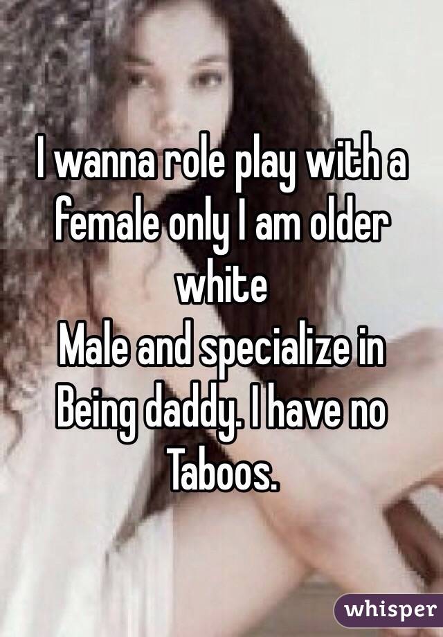 I wanna role play with a female only I am older white 
Male and specialize in 
Being daddy. I have no 
Taboos.