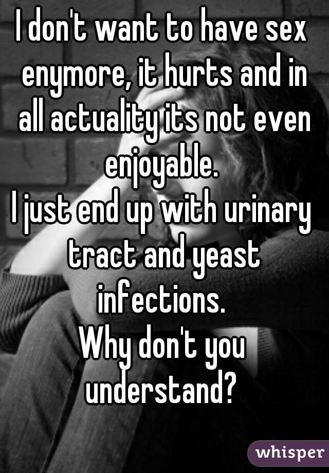 I don't want to have sex enymore, it hurts and in all actuality its not even enjoyable. 
I just end up with urinary tract and yeast infections. 
Why don't you understand? 