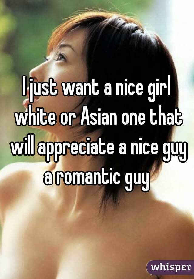 I just want a nice girl white or Asian one that will appreciate a nice guy a romantic guy 