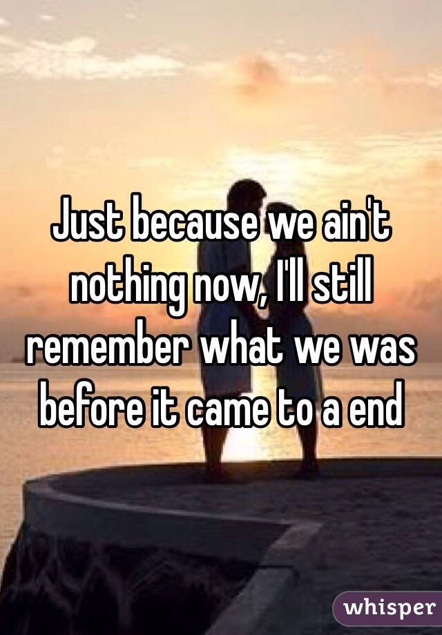 Just because we ain't nothing now, I'll still remember what we was before it came to a end 