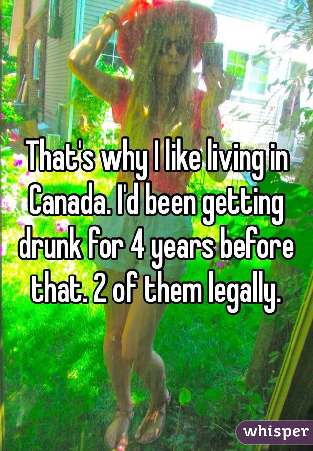 That's why I like living in Canada. I'd been getting drunk for 4 years before that. 2 of them legally. 