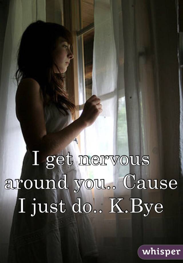 I get nervous around you.. Cause I just do.. K.Bye