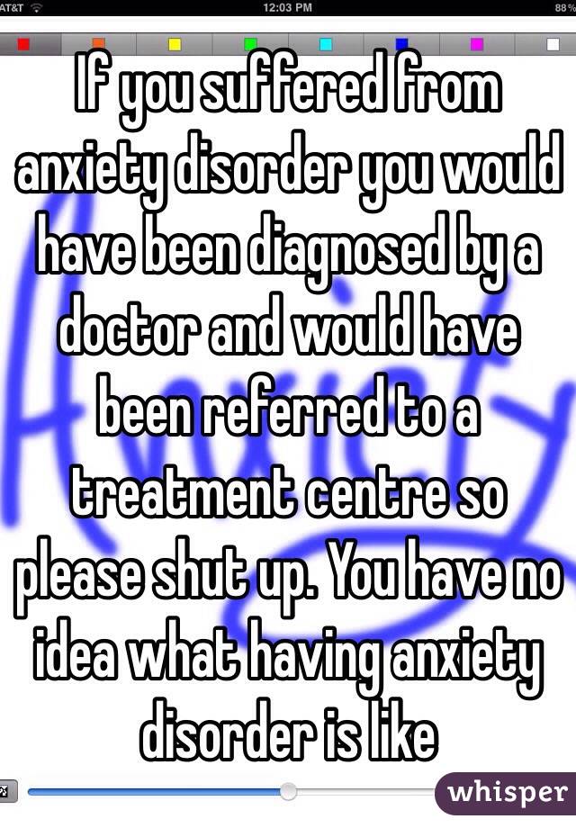 If you suffered from anxiety disorder you would have been diagnosed by a doctor and would have been referred to a treatment centre so please shut up. You have no idea what having anxiety disorder is like