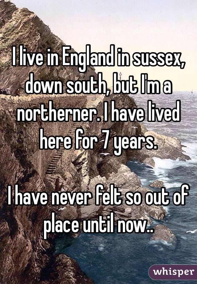 I live in England in sussex, down south, but I'm a northerner. I have lived here for 7 years.

I have never felt so out of place until now..