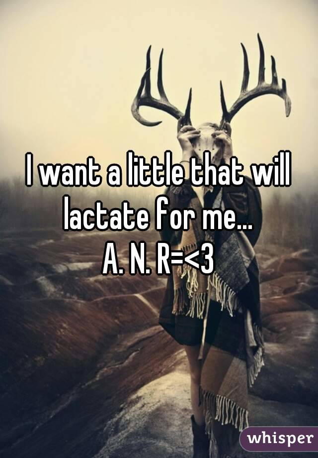 I want a little that will lactate for me... 
A. N. R=<3