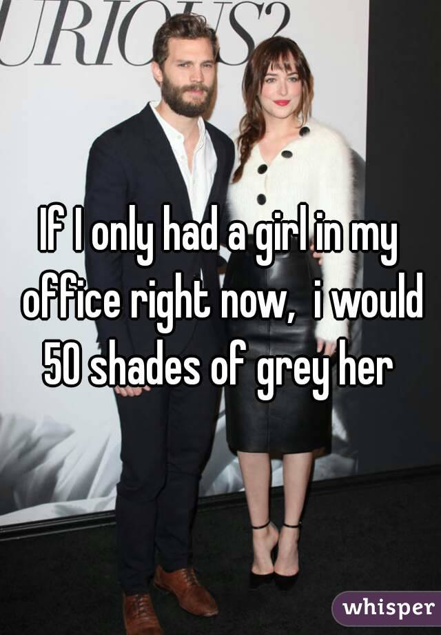 If I only had a girl in my office right now,  i would 50 shades of grey her 
