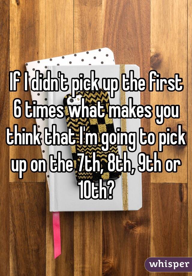 If I didn't pick up the first 6 times what makes you think that I'm going to pick up on the 7th, 8th, 9th or 10th?