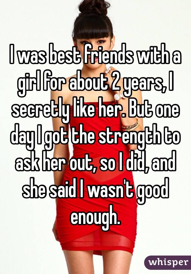 I was best friends with a girl for about 2 years, I secretly like her. But one day I got the strength to ask her out, so I did, and she said I wasn't good enough. 