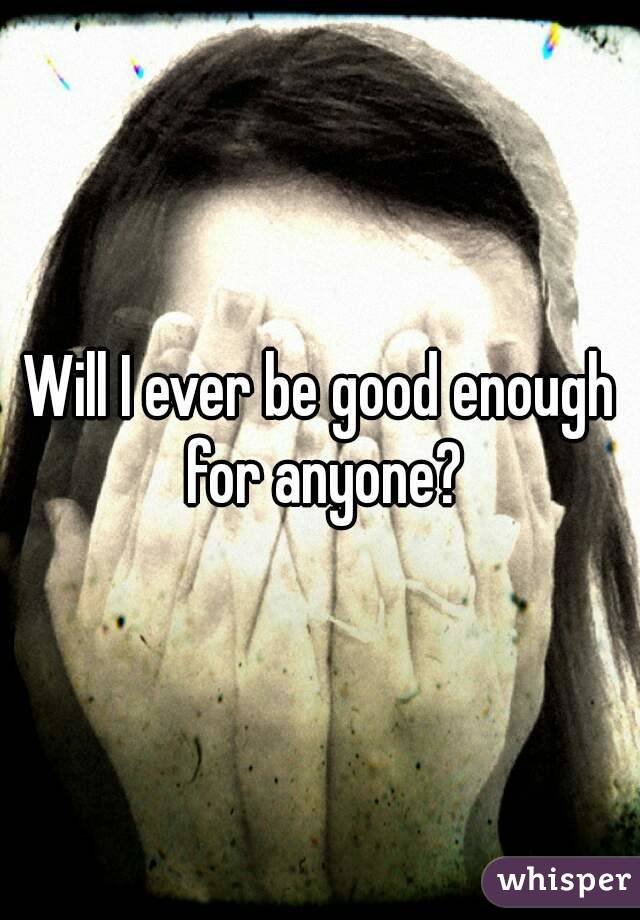 Will I ever be good enough for anyone?