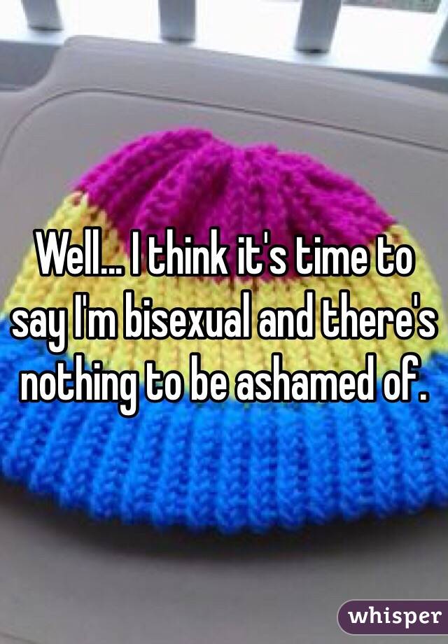 Well... I think it's time to say I'm bisexual and there's nothing to be ashamed of. 