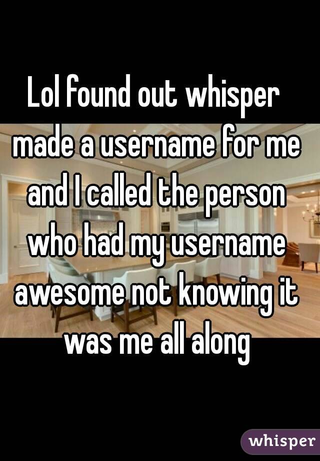 Lol found out whisper made a username for me and I called the person who had my username awesome not knowing it was me all along