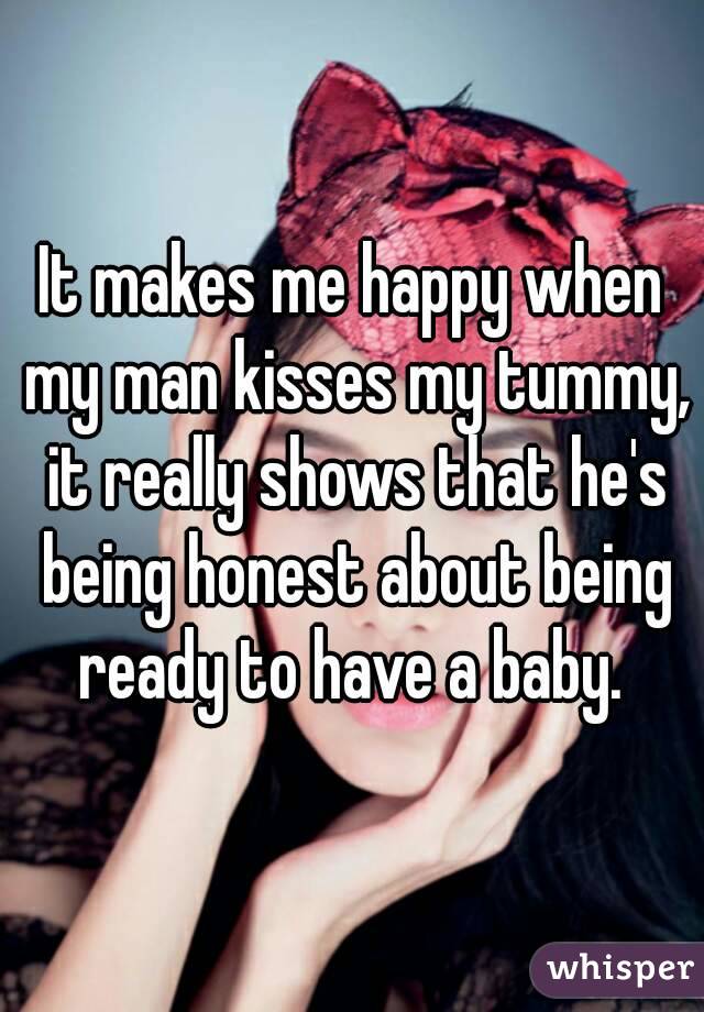 It makes me happy when my man kisses my tummy, it really shows that he's being honest about being ready to have a baby. 