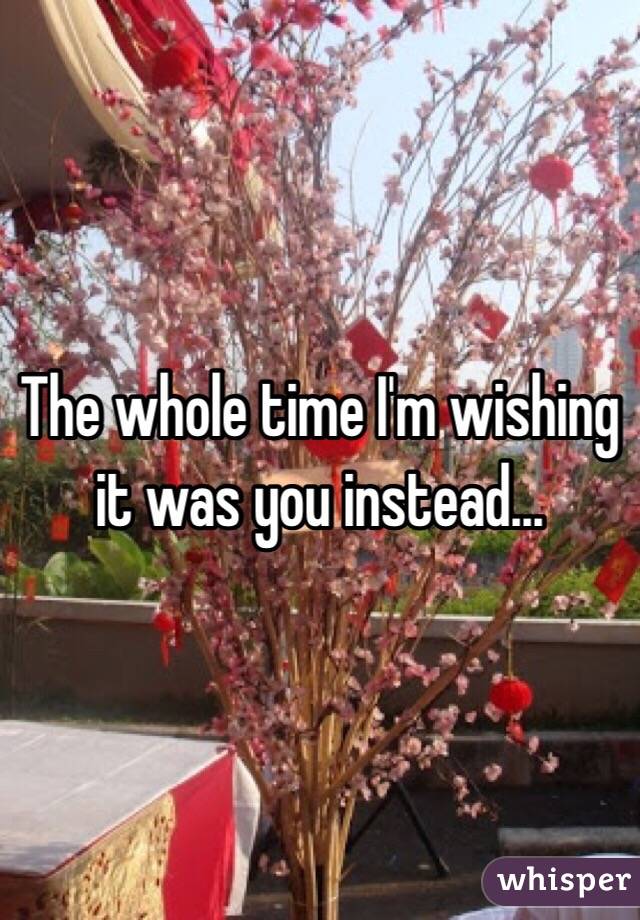 The whole time I'm wishing it was you instead...
