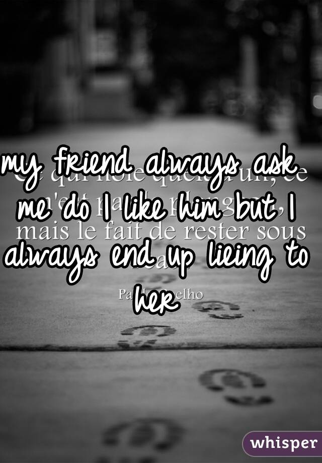 my friend always ask me do I like him but I always end up lieing to her
