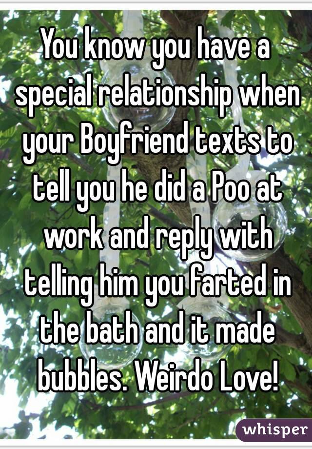 You know you have a special relationship when your Boyfriend texts to tell you he did a Poo at work and reply with telling him you farted in the bath and it made bubbles. Weirdo Love!