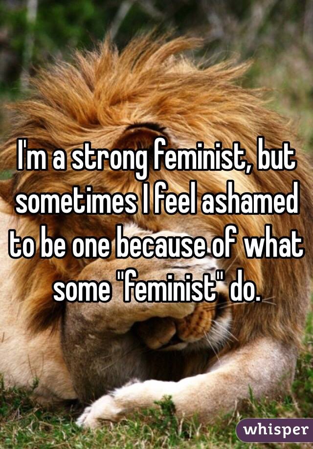 I'm a strong feminist, but sometimes I feel ashamed to be one because of what some "feminist" do.