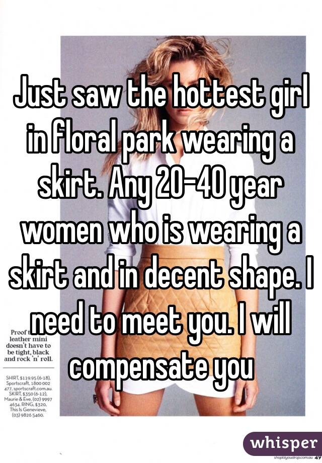 Just saw the hottest girl in floral park wearing a skirt. Any 20-40 year women who is wearing a skirt and in decent shape. I need to meet you. I will compensate you 